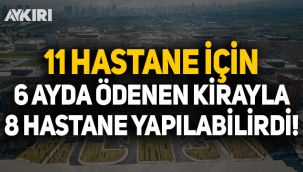 11 Hastane için 6 ayda ödenen kirayla 8 hastane yapılabilirdi