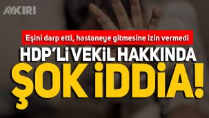 HDP'li vekil, eşini darp edip, hastaneye gitmesine izin vermedi