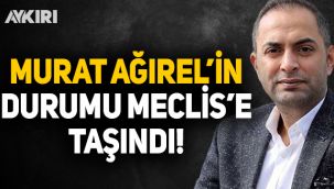 Murat Ağırel'in durumu Meclis'e taşındı