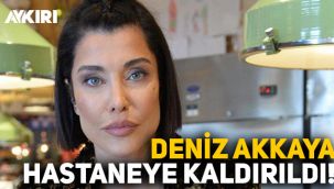 Deniz Akkaya hastaneye kaldırıldı!