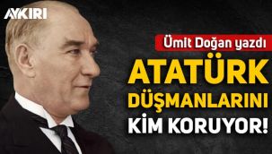 Ümit Doğan yazdı: Atatürk düşmanlarını kim koruyor?
