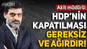 Akit Yazı İşleri Müdürü: HDP'nin kapatılması kararı gereksizdir ve ağırdır!