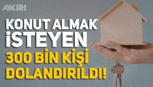 Konut almak isteyen 300 bin kişi dolandırıldı