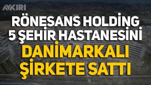 Rönesans'ın işlettiği 5 Şehir Hastanesi, Danimarkalı şirkete satıldı!