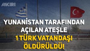 Yunanistan tarafından açılan ateşle 1 Türk vatandaşı öldürüldü