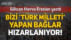 Gülcan Havva Eraslan yazdı: Bizi 'Türk Milleti' yapan bağlar sürekli hızarlanıyor!