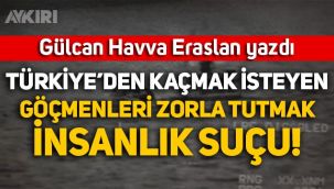 Gülcan Havva Eraslan yazdı: Türkiye'den kaçmak isteyen göçmenleri zorla tutmak insanlık suçu!