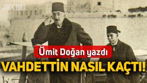 Ümit Doğan yazdı: Vahdettin kaçtı mı sürgün mü edildi!