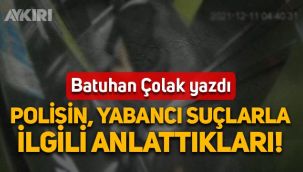 Batuhan Çolak yazdı: Polisin yabancı suçlularla ilgili anlattıkları
