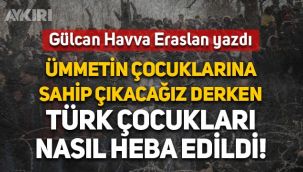 Gülcan Havva Eraslan yazdı: Ümmetin çocuklarına sahip çıkacağız derken Türk çocukları nasıl heba edildi!