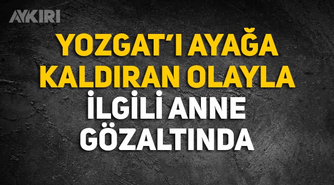 Yozgat'ı ayağa kaldıran olayla ilgili anne Fatma Büyük gözaltına alındı