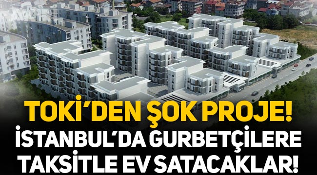 TOKİ'den şok proje: İstanbul'da gurbetçilere taksitle ev satacaklar!