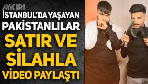 İstanbul'da yaşayan Pakistanlı şahıslar, satır ve silahla video çekip paylaştı