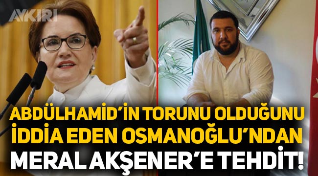 Abdülhamid'in torunu olduğunu söyleyen Kayıhan Osmanoğlu'ndan Meral Akşener'e tehdit