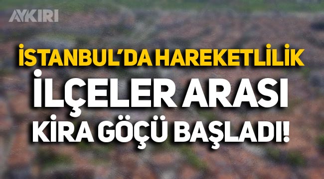 Fahiş fiyatların ardından İstanbul'da kira hareketliliği: İlçeler arası göç başladı!
