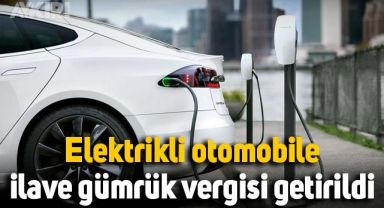 İndirim beklerken zam geldi: Elektrikli otomobile ilave gümrük vergisi getirildi