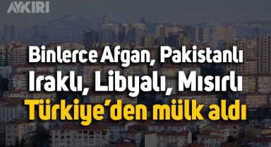 Binlerce Afgan, Pakistanlı, Iraklı, Libyalı, Mısırlı Türkiye’den mülk aldı