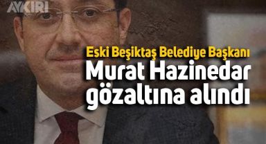Eski Beşiktaş Belediye Başkanı Murat Hazinedar gözaltına alındı